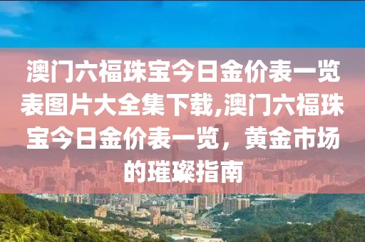 澳门六福珠宝今日金价表一览表图片大全集下载,澳门六福珠宝今日金价表一览，黄金市场的璀璨指南
