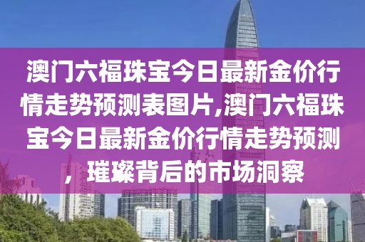 澳门六福珠宝今日最新金价行情走势预测表图片,澳门六福珠宝今日最新金价行情走势预测，璀璨背后的市场洞察