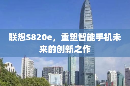 联想S820e，重塑智能手机未来的创新之作