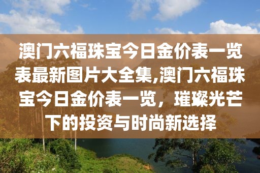 澳门六福珠宝今日金价表一览表最新图片大全集,澳门六福珠宝今日金价表一览，璀璨光芒下的投资与时尚新选择