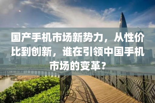国产手机市场新势力，从性价比到创新，谁在引领中国手机市场的变革？
