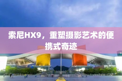 索尼HX9，重塑摄影艺术的便携式奇迹