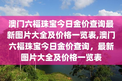 澳门六福珠宝今日金价查询最新图片大全及价格一览表,澳门六福珠宝今日金价查询，最新图片大全及价格一览表