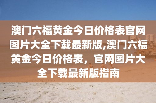 澳门六福黄金今日价格表官网图片大全下载最新版,澳门六福黄金今日价格表，官网图片大全下载最新版指南