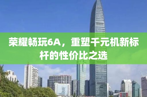 荣耀畅玩6A，重塑千元机新标杆的性价比之选