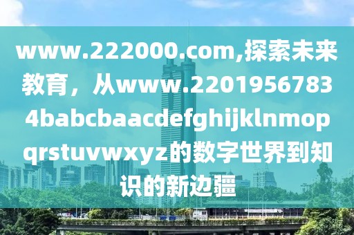 www.222000.com,探索未来教育，从www.22019567834babcbaacdefghijklnmopqrstuvwxyz的数字世界到知识的新边疆