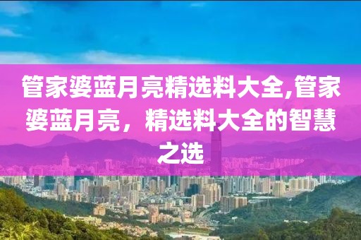 管家婆蓝月亮精选料大全,管家婆蓝月亮，精选料大全的智慧之选