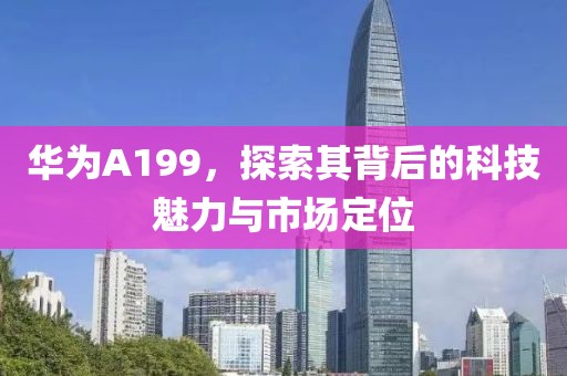 华为A199，探索其背后的科技魅力与市场定位