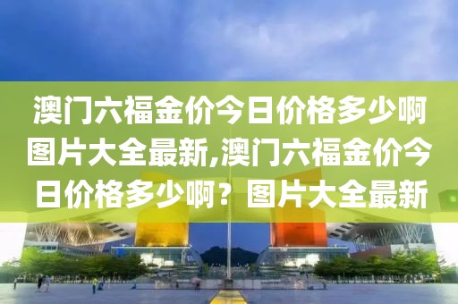 澳门六福金价今日价格多少啊图片大全最新,澳门六福金价今日价格多少啊？图片大全最新