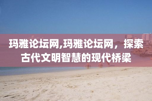 玛雅论坛网,玛雅论坛网，探索古代文明智慧的现代桥梁
