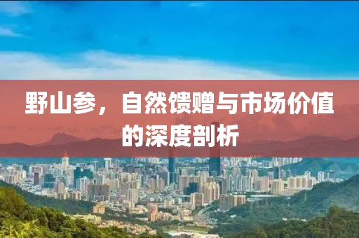 野山参，自然馈赠与市场价值的深度剖析