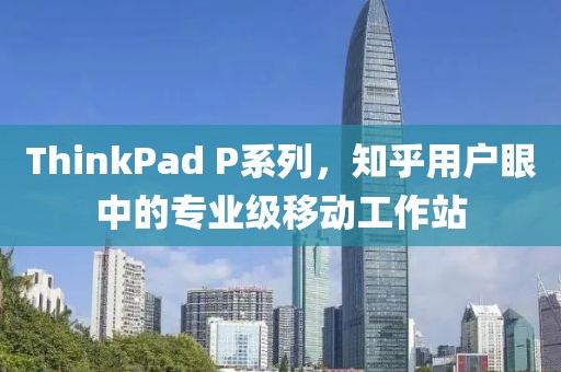 ThinkPad P系列，知乎用户眼中的专业级移动工作站