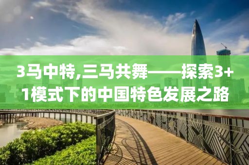 3马中特,三马共舞——探索3+1模式下的中国特色发展之路