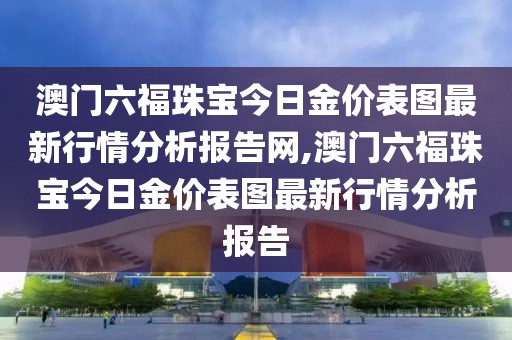 澳门六福珠宝今日金价表图最新行情分析报告网,澳门六福珠宝今日金价表图最新行情分析报告