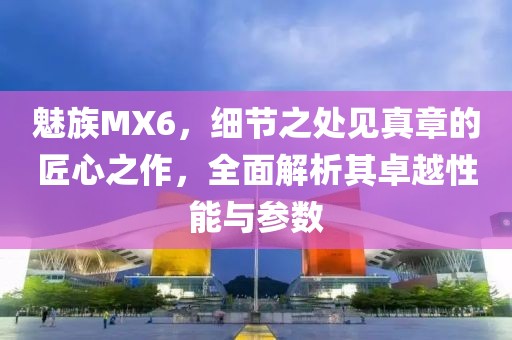 魅族MX6，细节之处见真章的匠心之作，全面解析其卓越性能与参数