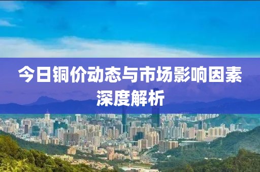 今日铜价动态与市场影响因素深度解析