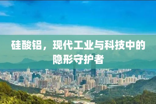 硅酸铝，现代工业与科技中的隐形守护者