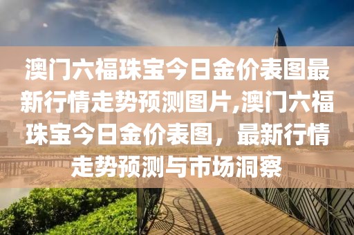 澳门六福珠宝今日金价表图最新行情走势预测图片,澳门六福珠宝今日金价表图，最新行情走势预测与市场洞察