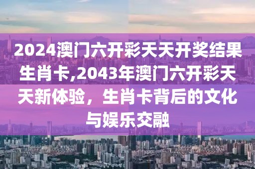 2024澳门六开彩天天开奖结果生肖卡,2043年澳门六开彩天天新体验，生肖卡背后的文化与娱乐交融
