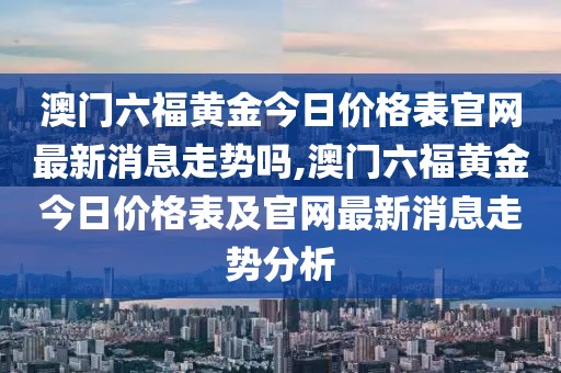 澳门六福黄金今日价格表官网最新消息走势吗,澳门六福黄金今日价格表及官网最新消息走势分析