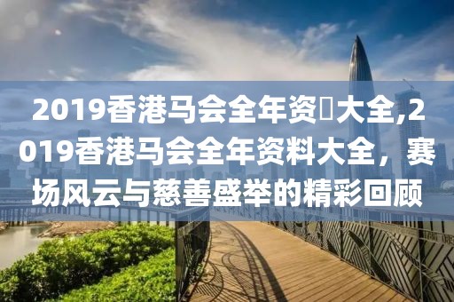 2019香港马会全年资枓大全,2019香港马会全年资料大全，赛场风云与慈善盛举的精彩回顾