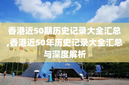 香港近50期历史记录大全汇总,香港近50年历史记录大全汇总与深度解析