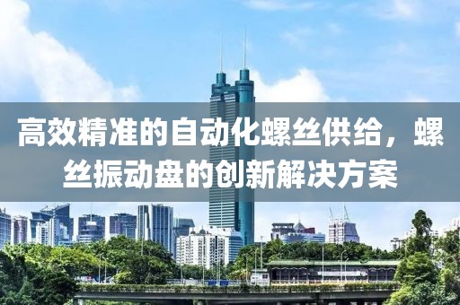 高效精准的自动化螺丝供给，螺丝振动盘的创新解决方案
