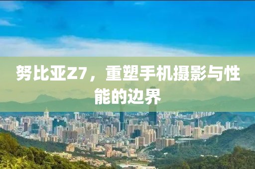 努比亚Z7，重塑手机摄影与性能的边界