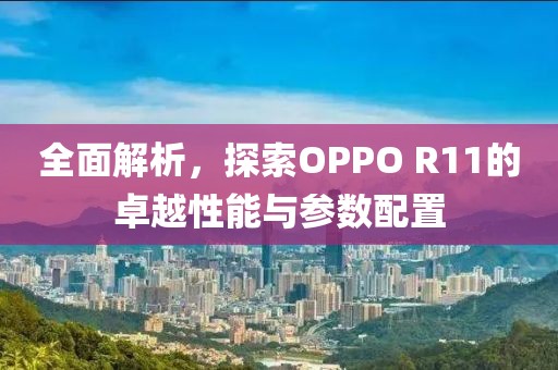 全面解析，探索OPPO R11的卓越性能与参数配置