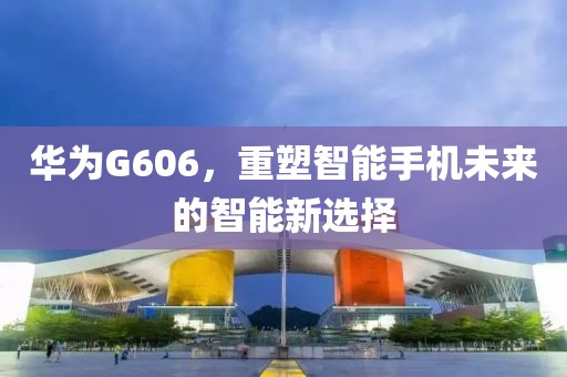 华为G606，重塑智能手机未来的智能新选择