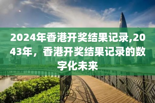 2024年香港开奖结果记录,2043年，香港开奖结果记录的数字化未来