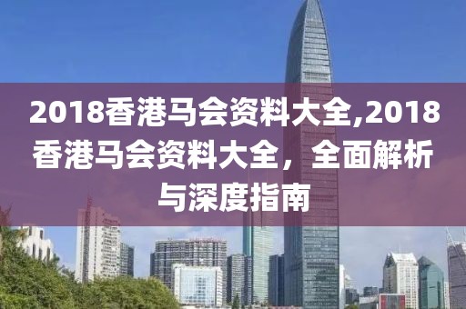 2018香港马会资料大全,2018香港马会资料大全，全面解析与深度指南