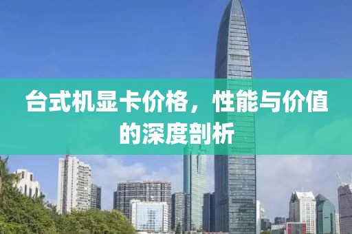 台式机显卡价格，性能与价值的深度剖析