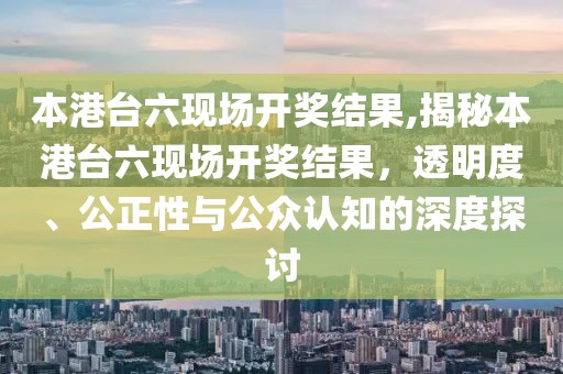 本港台六现场开奖结果,揭秘本港台六现场开奖结果，透明度、公正性与公众认知的深度探讨