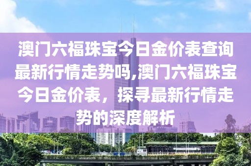 澳门六福珠宝今日金价表查询最新行情走势吗,澳门六福珠宝今日金价表，探寻最新行情走势的深度解析