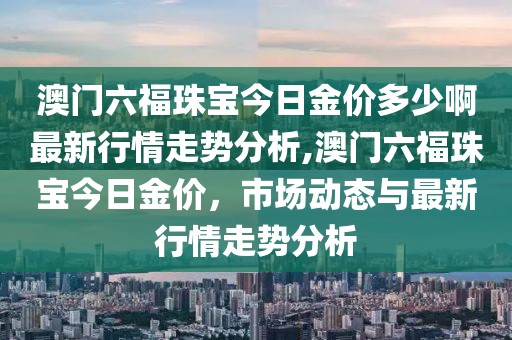 澳门六福珠宝今日金价多少啊最新行情走势分析,澳门六福珠宝今日金价，市场动态与最新行情走势分析