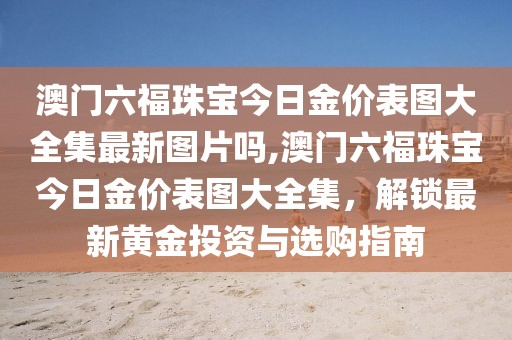 澳门六福珠宝今日金价表图大全集最新图片吗,澳门六福珠宝今日金价表图大全集，解锁最新黄金投资与选购指南