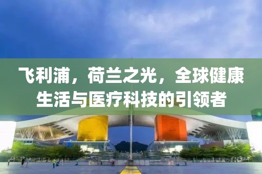 飞利浦，荷兰之光，全球健康生活与医疗科技的引领者