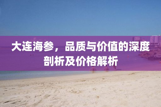 大连海参，品质与价值的深度剖析及价格解析