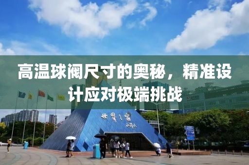 高温球阀尺寸的奥秘，精准设计应对极端挑战
