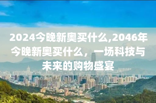 2024今晚新奥买什么,2046年今晚新奥买什么，一场科技与未来的购物盛宴