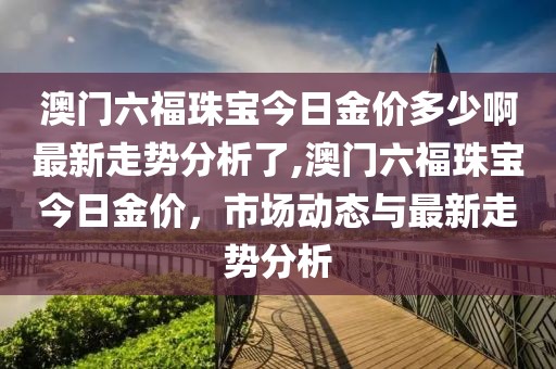 澳门六福珠宝今日金价多少啊最新走势分析了,澳门六福珠宝今日金价，市场动态与最新走势分析