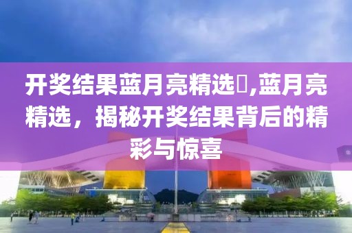 开奖结果蓝月亮精选枓,蓝月亮精选，揭秘开奖结果背后的精彩与惊喜