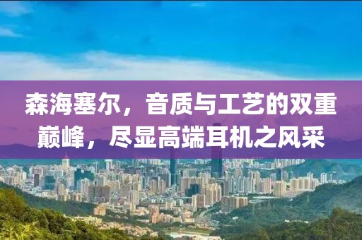 森海塞尔，音质与工艺的双重巅峰，尽显高端耳机之风采