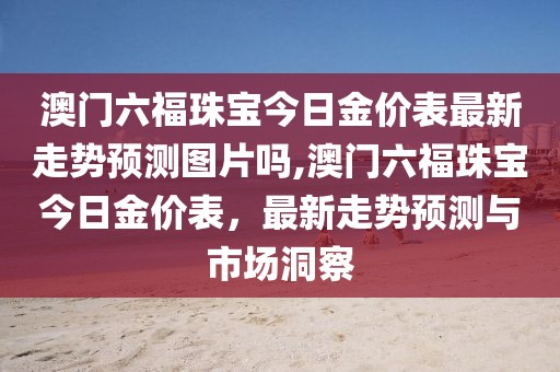 澳门六福珠宝今日金价表最新走势预测图片吗,澳门六福珠宝今日金价表，最新走势预测与市场洞察