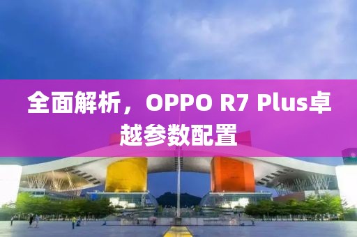 全面解析，OPPO R7 Plus卓越参数配置