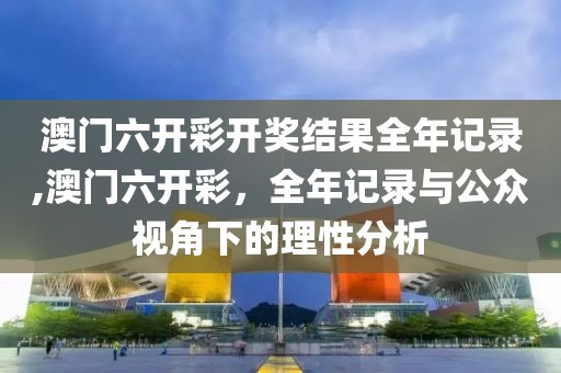 澳门六开彩开奖结果全年记录,澳门六开彩，全年记录与公众视角下的理性分析