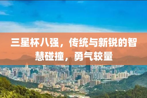 三星杯八强，传统与新锐的智慧碰撞，勇气较量