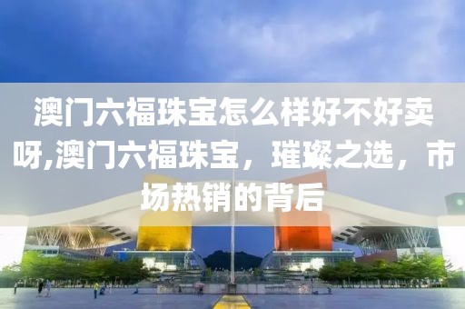 澳门六福珠宝怎么样好不好卖呀,澳门六福珠宝，璀璨之选，市场热销的背后