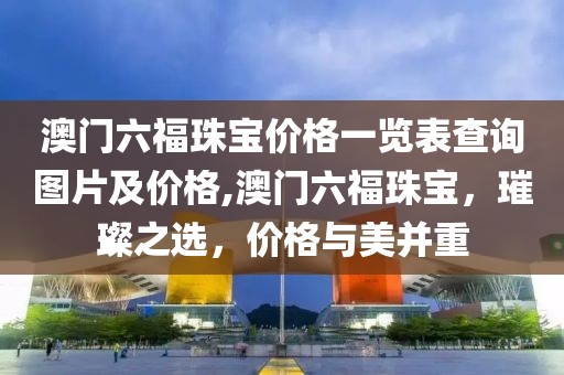 澳门六福珠宝价格一览表查询图片及价格,澳门六福珠宝，璀璨之选，价格与美并重